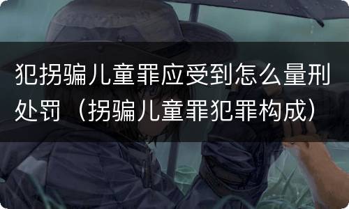 犯拐骗儿童罪应受到怎么量刑处罚（拐骗儿童罪犯罪构成）