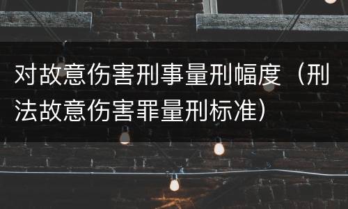 对故意伤害刑事量刑幅度（刑法故意伤害罪量刑标准）
