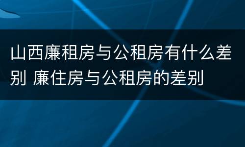 山西廉租房与公租房有什么差别 廉住房与公租房的差别