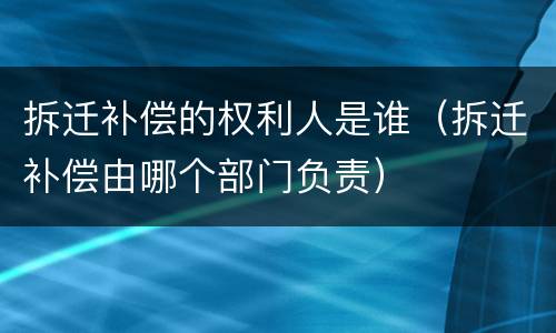 拆迁补偿的权利人是谁（拆迁补偿由哪个部门负责）