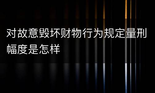 对故意毁坏财物行为规定量刑幅度是怎样