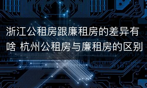 浙江公租房跟廉租房的差异有啥 杭州公租房与廉租房的区别