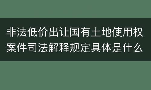 非法低价出让国有土地使用权案件司法解释规定具体是什么重要内容