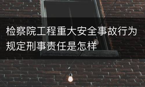 检察院工程重大安全事故行为规定刑事责任是怎样