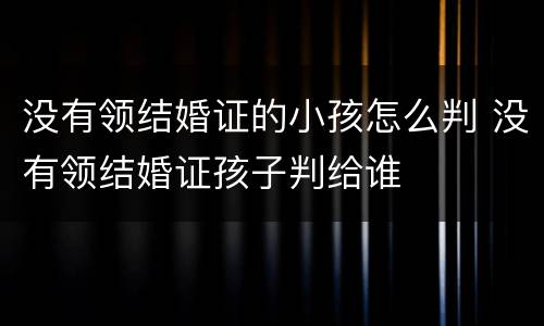 没有领结婚证的小孩怎么判 没有领结婚证孩子判给谁