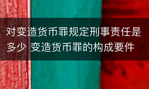 对变造货币罪规定刑事责任是多少 变造货币罪的构成要件