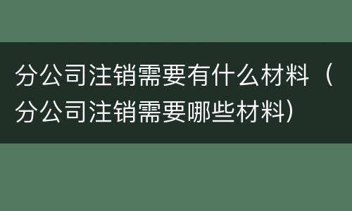 分公司注销需要有什么材料（分公司注销需要哪些材料）