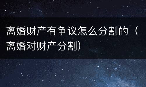 离婚财产有争议怎么分割的（离婚对财产分割）