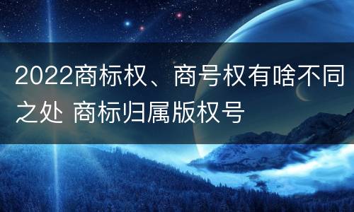 2022商标权、商号权有啥不同之处 商标归属版权号