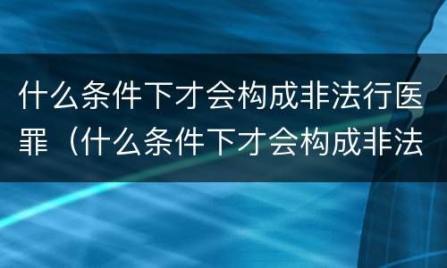 什么条件下才会构成非法行医罪（什么条件下才会构成非法行医罪行为）