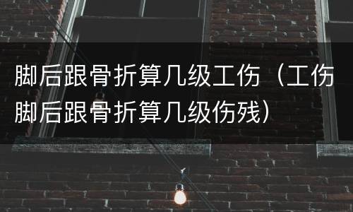 脚后跟骨折算几级工伤（工伤脚后跟骨折算几级伤残）
