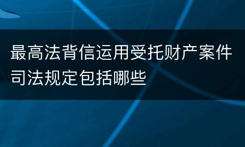 最高法背信运用受托财产案件司法规定包括哪些