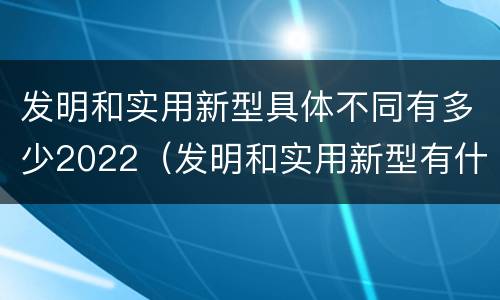 发明和实用新型具体不同有多少2022（发明和实用新型有什么区别）