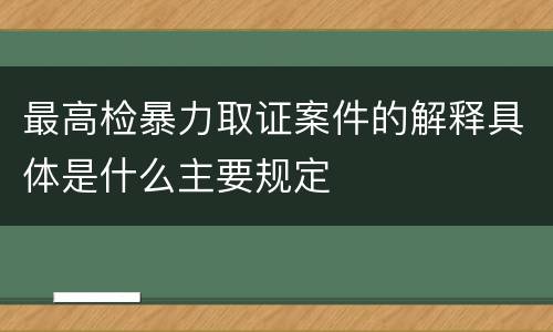 最高检暴力取证案件的解释具体是什么主要规定