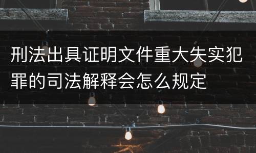 刑法出具证明文件重大失实犯罪的司法解释会怎么规定