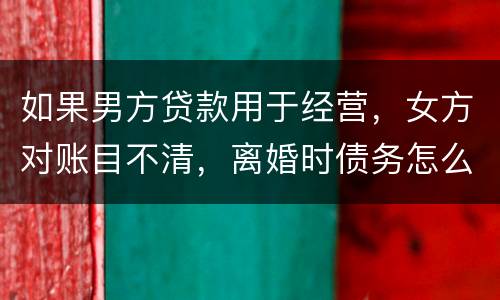 如果男方贷款用于经营，女方对账目不清，离婚时债务怎么划分