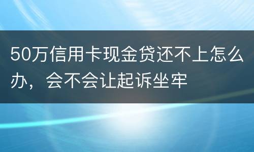 50万信用卡现金贷还不上怎么办，会不会让起诉坐牢