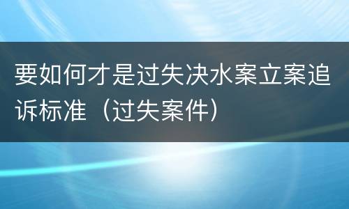 要如何才是过失决水案立案追诉标准（过失案件）