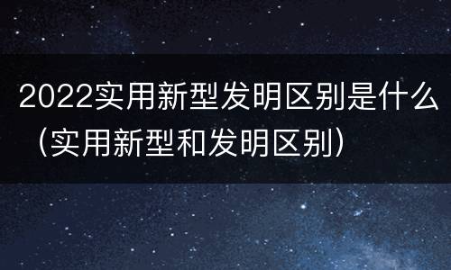 2022实用新型发明区别是什么（实用新型和发明区别）