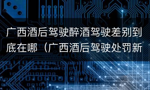 广西酒后驾驶醉酒驾驶差别到底在哪（广西酒后驾驶处罚新标准）