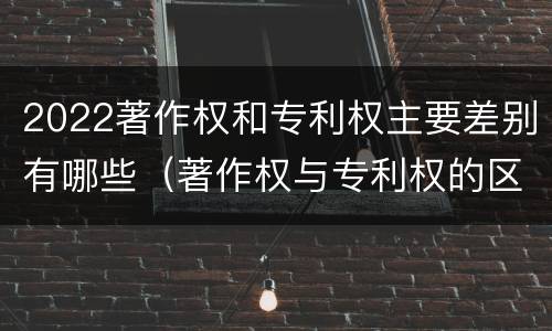 2022著作权和专利权主要差别有哪些（著作权与专利权的区别有哪些）