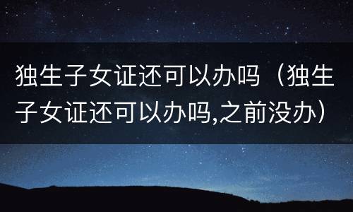 独生子女证还可以办吗（独生子女证还可以办吗,之前没办）