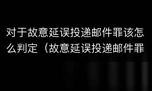 对于故意延误投递邮件罪该怎么判定（故意延误投递邮件罪的立案标准）