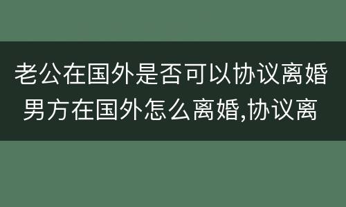 老公在国外是否可以协议离婚 男方在国外怎么离婚,协议离婚可以吗
