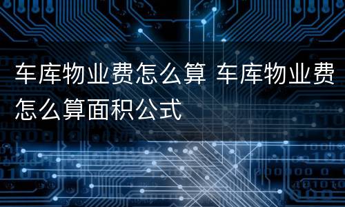 车库物业费怎么算 车库物业费怎么算面积公式