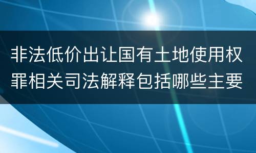 非法低价出让国有土地使用权罪相关司法解释包括哪些主要内容