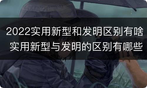 2022实用新型和发明区别有啥 实用新型与发明的区别有哪些