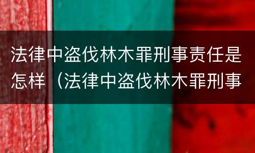 法律中盗伐林木罪刑事责任是怎样（法律中盗伐林木罪刑事责任是怎样的）