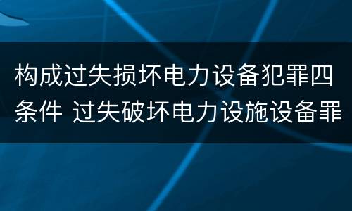 构成过失损坏电力设备犯罪四条件 过失破坏电力设施设备罪