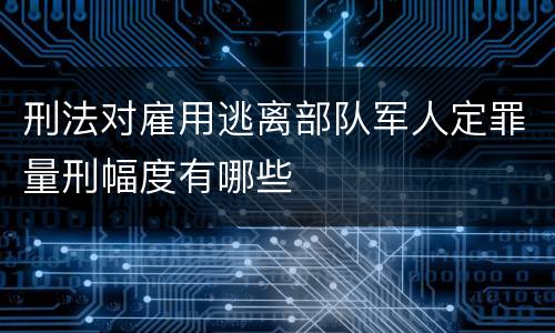 刑法对雇用逃离部队军人定罪量刑幅度有哪些