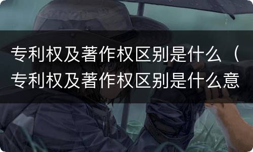 专利权及著作权区别是什么（专利权及著作权区别是什么意思）