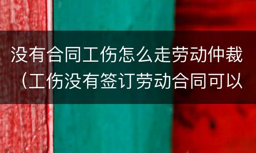 没有合同工伤怎么走劳动仲裁（工伤没有签订劳动合同可以走仲裁吗）