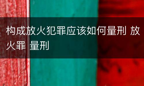 构成放火犯罪应该如何量刑 放火罪 量刑