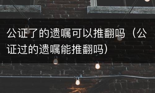 公证了的遗嘱可以推翻吗（公证过的遗嘱能推翻吗）