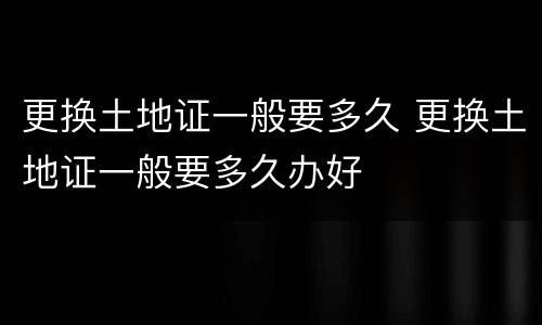更换土地证一般要多久 更换土地证一般要多久办好
