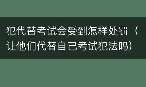 犯代替考试会受到怎样处罚（让他们代替自己考试犯法吗）