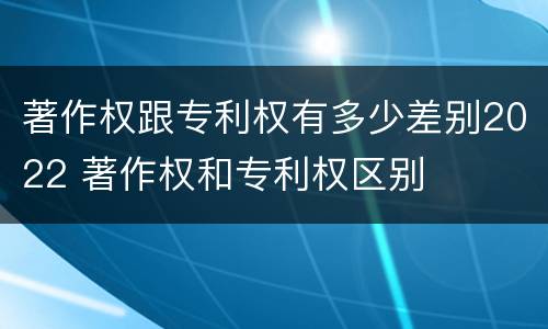著作权跟专利权有多少差别2022 著作权和专利权区别