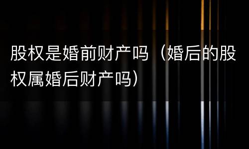 股权是婚前财产吗（婚后的股权属婚后财产吗）