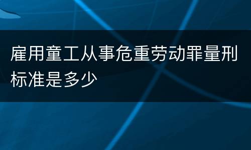 雇用童工从事危重劳动罪量刑标准是多少