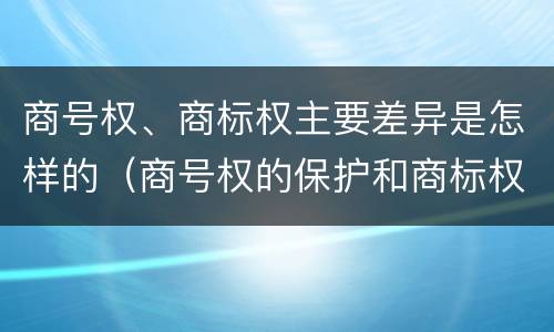 商号权、商标权主要差异是怎样的（商号权的保护和商标权的保护一样是全国性范围的）