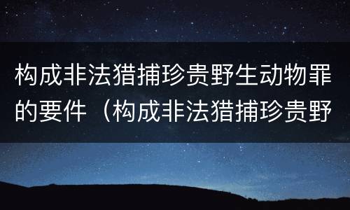 构成非法猎捕珍贵野生动物罪的要件（构成非法猎捕珍贵野生动物罪的要件是）