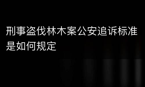 刑事盗伐林木案公安追诉标准是如何规定