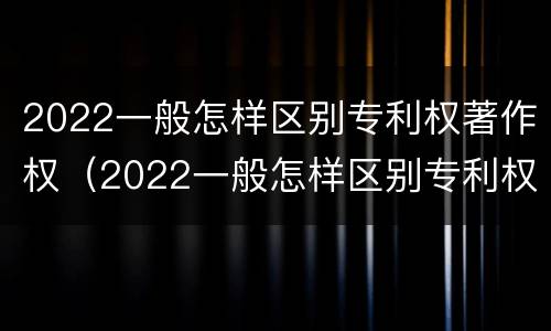 2022一般怎样区别专利权著作权（2022一般怎样区别专利权著作权的真假）
