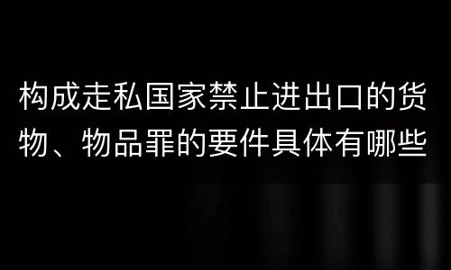 构成走私国家禁止进出口的货物、物品罪的要件具体有哪些
