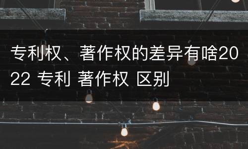 专利权、著作权的差异有啥2022 专利 著作权 区别