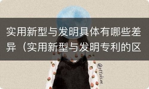 实用新型与发明具体有哪些差异（实用新型与发明专利的区别有哪些）